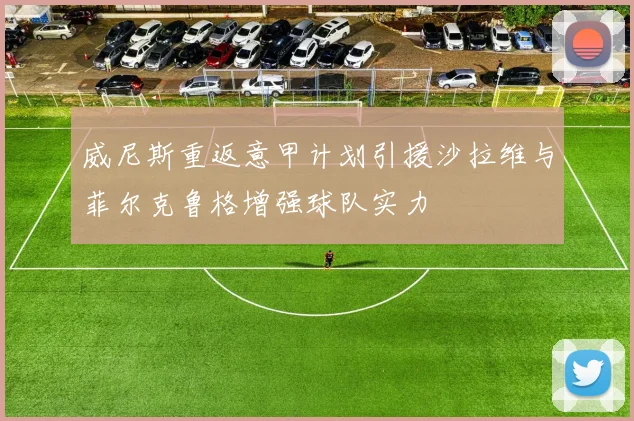威尼斯重返意甲计划引援沙拉维与菲尔克鲁格增强球队实力