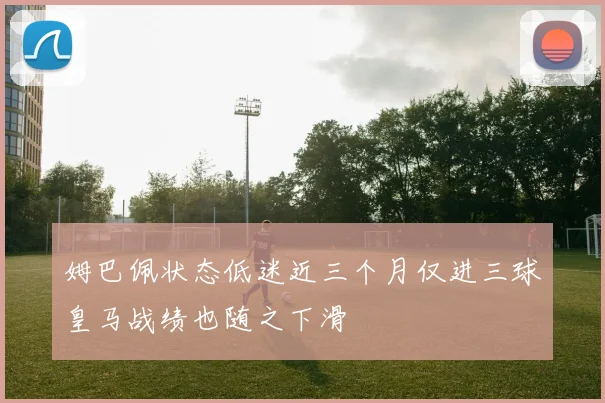 姆巴佩状态低迷近三个月仅进三球皇马战绩也随之下滑