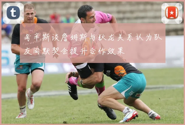 考辛斯谈詹姆斯与狄龙关系认为队友间默契会提升合作效果