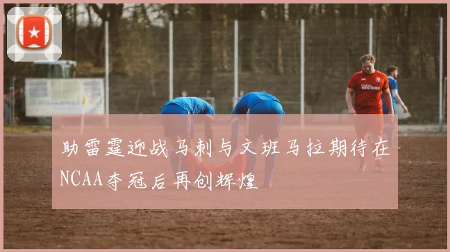 助雷霆迎战马刺与文班马拉期待在NCAA夺冠后再创辉煌