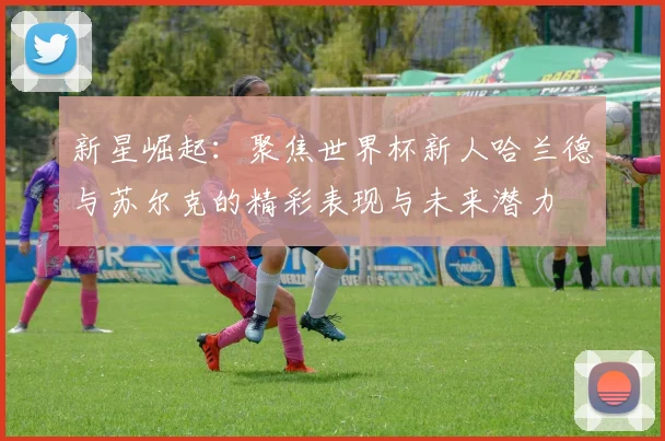 新星崛起：聚焦世界杯新人哈兰德与苏尔克的精彩表现与未来潜力