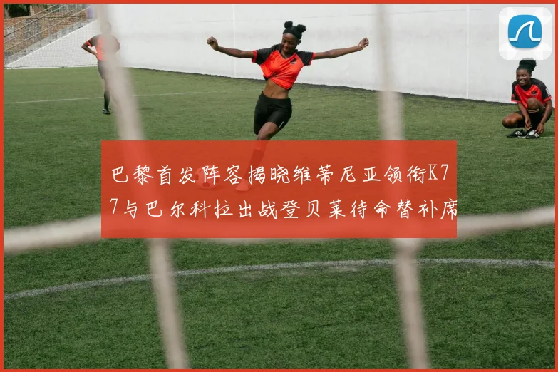 巴黎首发阵容揭晓维蒂尼亚领衔K77与巴尔科拉出战登贝莱待命替补席
