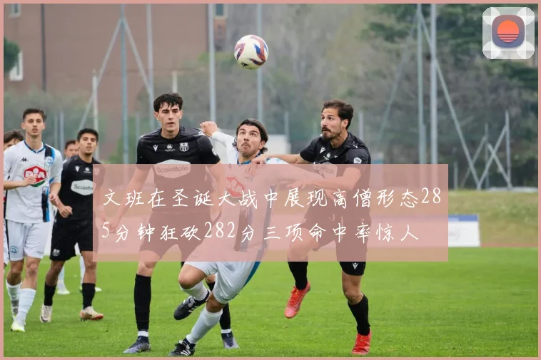 文班在圣诞大战中展现高僧形态285分钟狂砍282分三项命中率惊人