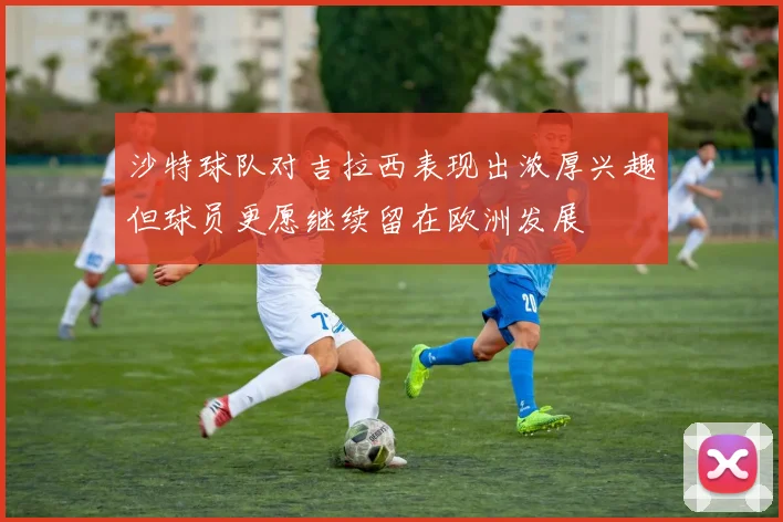 沙特球队对吉拉西表现出浓厚兴趣但球员更愿继续留在欧洲发展