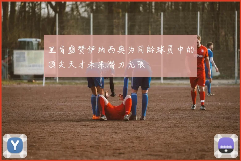 里肯盛赞伊纳西奥为同龄球员中的顶尖天才未来潜力无限