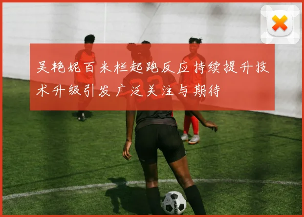 吴艳妮百米栏起跑反应持续提升技术升级引发广泛关注与期待