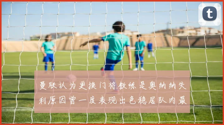 曼联认为更换门将教练是奥纳纳失利原因曾一度表现出色稳居队内最佳