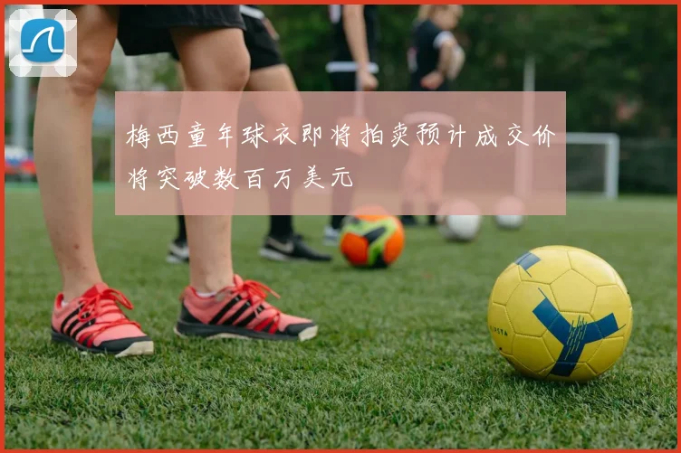 梅西童年球衣即将拍卖预计成交价将突破数百万美元