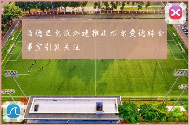 马德里竞技加速推进尤尔曼德转会事宜引发关注