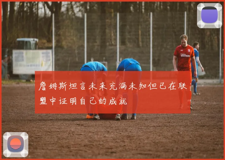 詹姆斯坦言未来充满未知但已在联盟中证明自己的成就