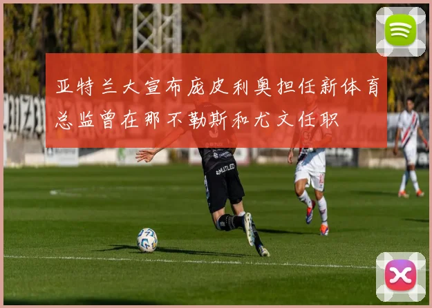 亚特兰大宣布庞皮利奥担任新体育总监曾在那不勒斯和尤文任职