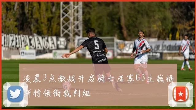凌晨3点激战开启骑士活塞G3主裁福斯特领衔裁判组