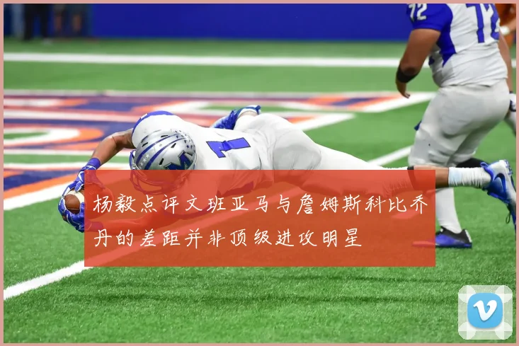 杨毅点评文班亚马与詹姆斯科比乔丹的差距并非顶级进攻明星