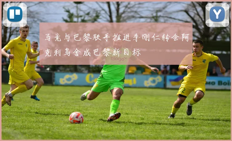马竞与巴黎联手推进李刚仁转会阿克利乌舍成巴黎新目标
