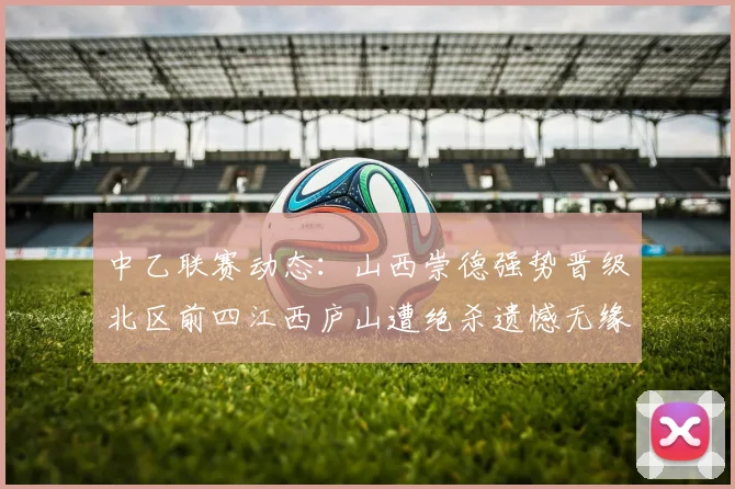 中乙联赛动态：山西崇德强势晋级北区前四江西庐山遭绝杀遗憾无缘南区前四