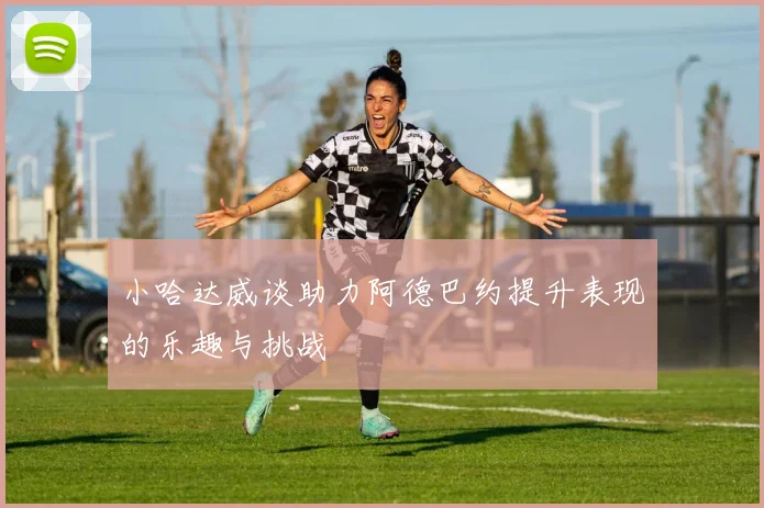 小哈达威谈助力阿德巴约提升表现的乐趣与挑战