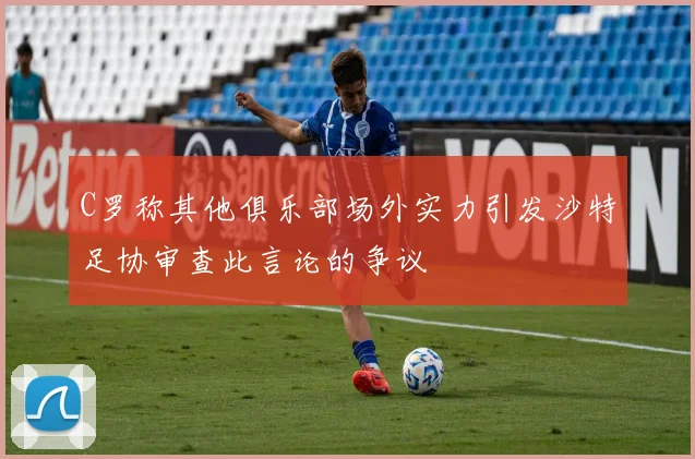 C罗称其他俱乐部场外实力引发沙特足协审查此言论的争议