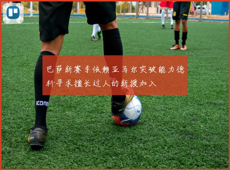 巴萨新赛季依赖亚马尔突破能力德科寻求擅长过人的新援加入