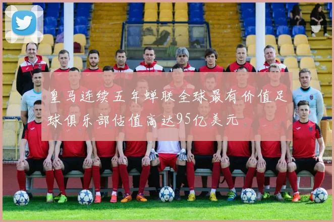 皇马连续五年蝉联全球最有价值足球俱乐部估值高达95亿美元