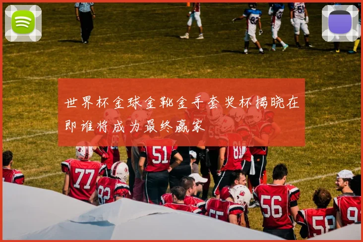 世界杯金球金靴金手套奖杯揭晓在即谁将成为最终赢家