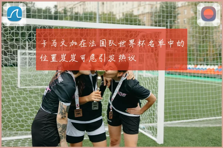 卡马文加在法国队世界杯名单中的位置岌岌可危引发热议
