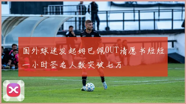 国外球迷发起姆巴佩OUT请愿书短短一小时签名人数突破七万