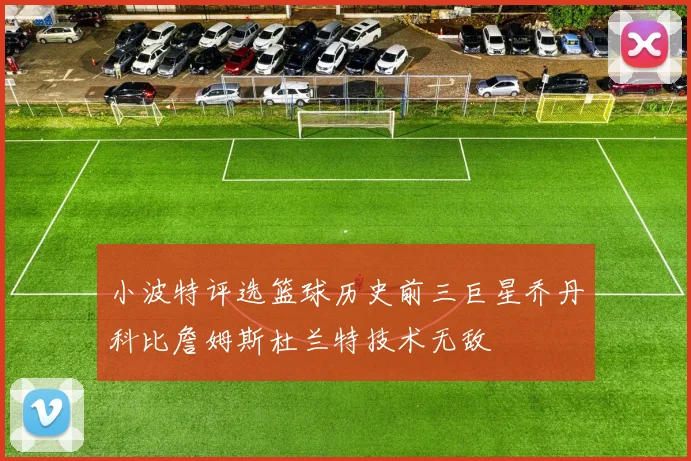 小波特评选篮球历史前三巨星乔丹科比詹姆斯杜兰特技术无敌