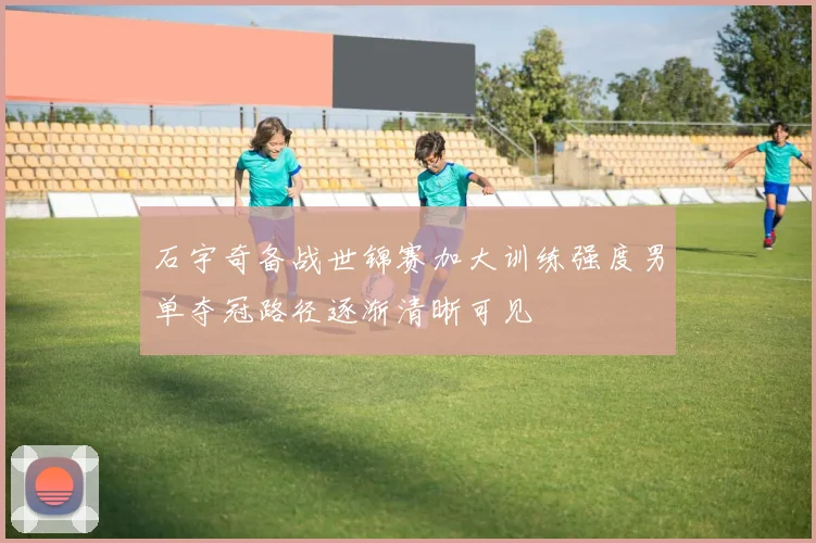 石宇奇备战世锦赛加大训练强度男单夺冠路径逐渐清晰可见