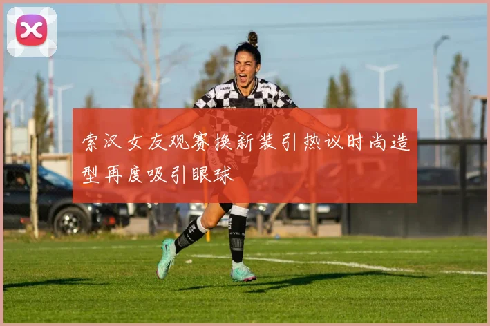 索汉女友观赛换新装引热议时尚造型再度吸引眼球