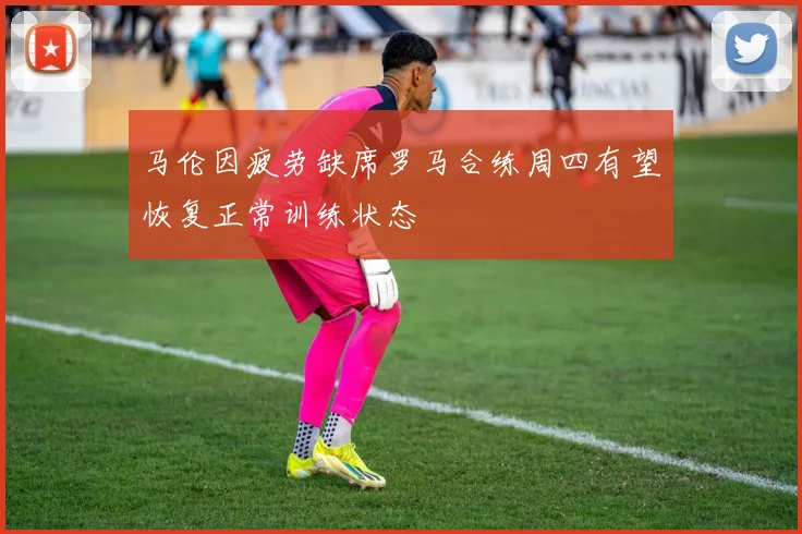马伦因疲劳缺席罗马合练周四有望恢复正常训练状态